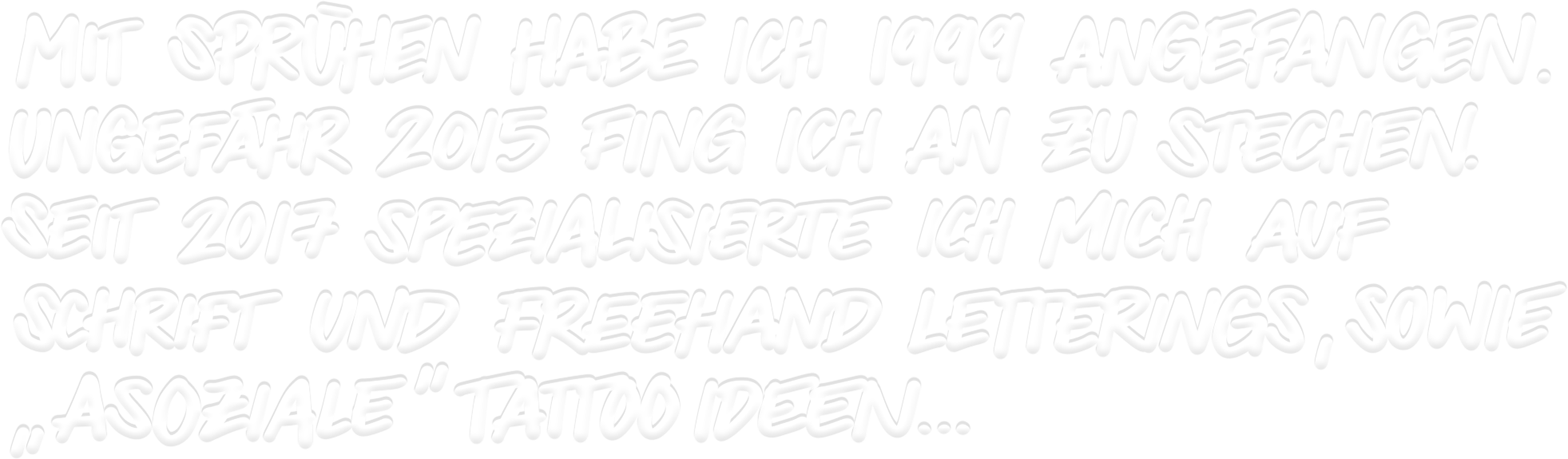 Mit sprühen habe ich 1999 angefangen. Ungefähr 2015 fing ich an zu stechen. Seit 2017 spezialisiere ich mich auf Schrift und Freehand Lettering, sowie asoziale Tattoo Ideen...