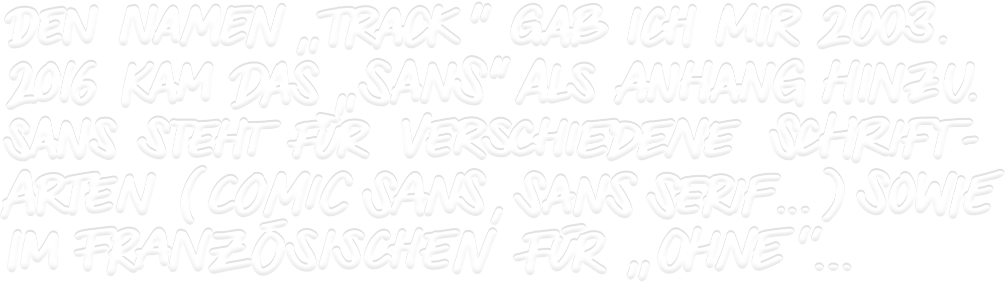 Den Namen Track gab ich mir 2003. 2016 kam das SANS als Anhang hinzu. Sans steht für verschiedene Schriftarten sowie im französischen für ohne.